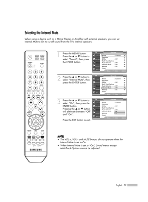 Page 79English - 79
Selecting the Internal Mute
When using a device such as a Home Theater or Amplifier with external speakers, you can set
Internal Mute to On to cut off sound from the TV’s internal speakers.
1
Press the MENU button.
Press the …or †button to
select “Sound”, then press
the ENTER button.
2
Press the …or †button to
select “Internal Mute”, then
press the ENTER button.
3
Press the …or †button to
select “On”, then press the
ENTER button.
Pressing the …or †button
will alternate between “Off”
and...