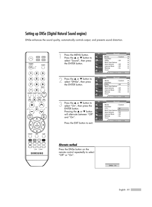 Page 81English - 81
Setting up DNSe (Digital Natural Sound engine)
DNSe enhances the sound quality, automatically controls output, and prevents sound distortion.
1
Press the MENU button.
Press the …or †button to
select “Sound”, then press
the ENTER button.
2
Press the …or †button to
select “DNSe”, then press
the ENTER button.
3
Press the …or †button to
select “On”, then press the
ENTER button.
Pressing the …or †button
will alternate between “Off”
and “On”.
Press the EXIT button to exit.
Alternate method
Press...