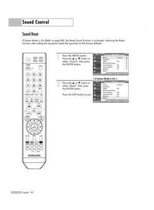 Page 82English - 82
Sound Control
Sound Reset
If Game Mode is On (Refer to page 86), the Reset Sound function is activated. Selecting the Reset
function after setting the equalizer resets the equalizer to the factory defaults.
1
Press the MENU button.
Press the …or †button to
select “Sound”, then press
the ENTER button.
2
Press the …or †button to
select “Reset”, then press
the ENTER button.
Press the EXIT button to exit.
Sound
Mode : Custom√Equalizer√DNSe : Off√Multi-Track Options√Auto Volume :  Off√Internal...