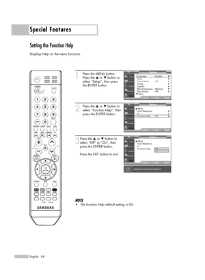 Page 841
Press the MENU button.
Press the …or †button to
select “Setup”, then press 
the ENTER button.
2
Press the …or †button to
select “Function Help”, then
press the ENTER button.
3
Press the …or †button to
select “Off” or “On”, then
press the ENTER button.
Press the EXIT button to exit.
NOTE
•The function Help default setting is On.
Special Features
English - 84
Setting the Function Help
Displays Help on the menu functions.
Switches the Function Help on.
Setup
Language : English√Time√Game Mode :...