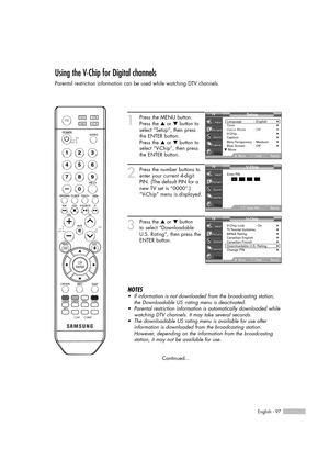 Page 97English - 97
Using the V-Chip for Digital channels
Parental restriction information can be used while watching DTV channels.
1
Press the MENU button.
Press the …or †button to
select “Setup”, then press
the ENTER button.
Press the …or †button to
select “V-Chip”, then press
the ENTER button.
2
Press the number buttons to
enter your current 4-digit
PIN. (The default PIN for a
new TV set is “0000”.)
“V-Chip” menu is displayed.
3
Press the …or †button
to select “Downloadable
U.S. Rating”, then press the
ENTER...