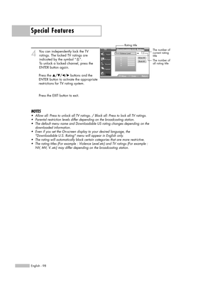 Page 98Special Features
English - 98
4
You can independently lock the TV 
ratings. The locked TV ratings are
indicated by the symbol “ ”. 
To unlock a locked channel, press the
ENTER button again.
Press the …/†/œ/√ buttons and the
ENTER button to activate the appropriate
restrictions for TV rating system.
Press the EXIT button to exit.
NOTES
•Allow all: Press to unlock all TV ratings. / Block all: Press to lock all TV ratings.
•Parental restriction levels differ depending on the broadcasting station.
•The...