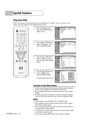 Page 106Special Features
English - 106
Using Game Mode
When connecting to a game console such as PlayStationTMor XboxTM, you can enjoy a more 
realistic gaming experience by selecting Game mode.
1
Press the MENU button. 
Press the ENTER button to
select “Input”.
2
Press the …or †button to
select “Edit Name”, then
press the ENTER button.
3
Press the …or †button to
select a signal source to
edit, then press the ENTER
button.   
4
Press the …or †button to
select “GAME”, then 
press the ENTER button.
Press the EXIT...