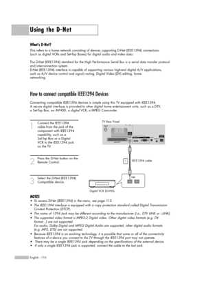 Page 110Using the D-Net
English - 110
How to connect compatible IEEE1394 Devices
Connecting compatible IEEE1394 devices is simple using this TV equipped with IEEE1394. 
A secure digital interface is provided to other digital home entertainment units, such as a DTV, 
a Set-Top Box, an AVHDD, a digital VCR, a MPEG Camcorder. 
1
Connect the IEEE1394 
cable from the jack of the 
component with IEEE1394 
capability, such as a 
Set-Top Box or a Digital 
VCR to the IEEE1394 jack 
on the TV.
2
Press the D-Net button on...