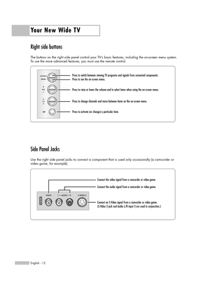 Page 12Right side buttons
The buttons on the right side panel control your TV’s basic features, including the on-screen menu system.
To use the more advanced features, you must use the remote control.
Side Panel Jacks
Use the right side panel jacks to connect a component that is used only occasionally (a camcorder or
video game, for example).
Your New Wide TV
English - 12
Press to switch between viewing TV programs and signals from connected components.
Press to see the on-screen menu.
Press to raise or lower...