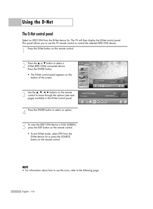 Page 116Using the D-Net
English - 116
The D-Net control panel
Select an IEEE1394 from the D-Net device list. The TV will then display the D-Net control panel. 
This panel allows you to use the TV remote control to control the selected IEEE1394 device.
1
Press the D-Net button on the remote control.
2
Press the …or †button to select a 
D-Net (IEEE1394) connected device. 
Press the ENTER button.
3
Use the …, †, œ, √buttons on the remote 
control to move through the options (see next 
page) available in the D-Net...