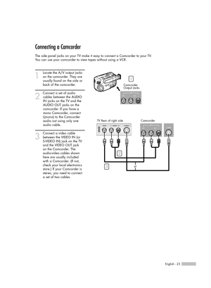 Page 23Connecting a Camcorder
The side panel jacks on your TV make it easy to connect a Camcorder to your TV.
You can use your camcorder to view tapes without using a VCR.
1
Locate the A/V output jacks
on the camcorder. They are
usually found on the side or
back of the camcorder. 
2
Connect a set of audio
cables between the AUDIO
IN jacks on the TV and the
AUDIO OUT jacks on the
camcorder. If you have a
mono Camcorder, connect
L(mono) to the Camcorder
audio out using only one
audio cable.
3
Connect a video...