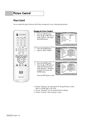 Page 54Picture Control
English - 54
Picture Control
You can select the type of picture which best corresponds to your viewing requirements.
Changing the Picture Standard
1
Press the MENU button.
Press the …or †button to
select “Picture”, then press
the ENTER button.
2
Press the ENTER button
again to select “Mode”.
3
Press the ENTER button.
Press the …or †button to
select the desired picture
mode (Dynamic, Standard,
Cinema), then press the
ENTER button.           
Press the EXIT button to exit.
•Choose “Dynamic”...