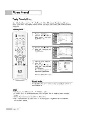 Page 64Picture Control
English - 64
Viewing Picture-In-Picture
One of the best features of your TV is the Picture-In-Picture (PIP) feature. The advanced PIP system
allows you to watch two different pictures at once, even if you don’t have a VCR or DVD connected
to your TV.
Activating the PIP
1
Press the MENU button.
Press the …or †button to
select “Picture”, then press
the ENTER button.
2
Press the …or †button to
select “PIP”, then press the
ENTER button.
3
Press the ENTER button to
select “PIP”.
Press the …or...