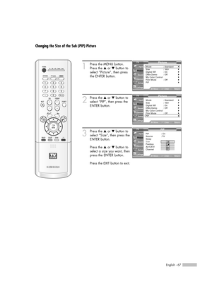 Page 67English - 67
Changing the Size of the Sub (PIP) Picture
1
Press the MENU button.
Press the …or †button to
select “Picture”, then press
the ENTER button.
2
Press the …or †button to
select “PIP”, then press the
ENTER button.
3
Press the …or †button to
select “Size”, then press the
ENTER button.
Press the …or †button to
select a size you want, then
press the ENTER button.
Press the EXIT button to exit.
Picture
Mode : Standard√Size : 16:9√Digital NR : On√DNIe Demo : Off√My Color Control√Film Mode : Off√PIP√...