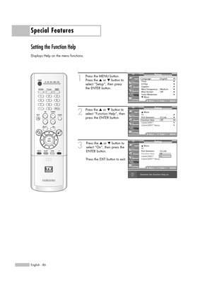 Page 86Special Features
English - 86
Setting the Function Help
Displays Help on the menu functions.
1
Press the MENU button.
Press the …or †button to
select “Setup”, then press 
the ENTER button.
2
Press the …or †button to
select “Function Help”, then
press the ENTER button.
3
Press the …or †button to
select “On”, then press the
ENTER button.
Press the EXIT button to exit.
Setup
Language : English√Time√V-Chip√Caption√Menu Transparency: Medium√Blue Screen : Off√Color Weakness√▼ More
MoveEnterReturn Input...