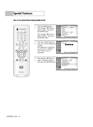 Page 96Special Features
English - 96
How to Set up Restrictions Using Canadian French
1
Press the MENU button.
Press the …or †button to
select “Setup”, then press 
the ENTER button.
Press the …or †button to
select “V-Chip”, then press
the ENTER button.
2
Press the number buttons to
enter your current 4-digit pin
number.
(The default pin number for
a new TV set is “0000”.)
The “V-Chip” menu is
displayed.
3
Press the …or †button to
select “Canadian French”,
then press the ENTER button.V- Chip
V-Chip Lock : Off√TV...