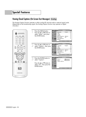 Page 98Special Features
English - 98
Viewing Closed Captions (On-Screen Text Messages)
The Analog Caption function operates in either analog RF channel mode or external signal mode.
(Depending on the broadcasting signal, the Analog Caption function may operate on digital 
channels.)
1
Press the MENU button.
Press the …or †button to
select “Setup”, then press 
the ENTER button.
2
Press the …or †button to
select “Caption”, then press
the ENTER button.
3
Press the ENTER button to
select “Caption”.
Press the …or...