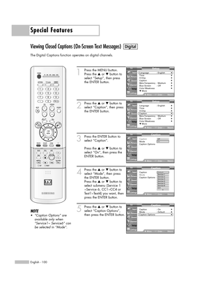 Page 100Special Features
English - 100
Viewing Closed Captions (On-Screen Text Messages)
The Digital Captions function operates on digital channels.
1
Press the MENU button.
Press the …or †button to
select “Setup”, then press
the ENTER button.
2
Press the …or †button to
select “Caption”, then press
the ENTER button.
3
Press the ENTER button to
select “Caption”.
Press the …or †button to
select “On”, then press the
ENTER button.
4
Press the …or †button to
select “Mode”, then press
the ENTER button.
Press the …or...