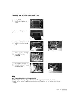 Page 111• For replacement, you will need a 5.91-Inch screwdriver and a pair of gloves.
1
Unplug TV, then use a 
screwdriver to remove the 
screws.
2
Remove the Lamp cover.
3
Remove the Lamp cover duct
holding the tab and pulling
it out.
4
Remove the screw securing
the Lamp by using a
screwdriver.
5
Separate the Lamp from the
engine by holding the handle
and pulling it out.
English - 111
NOTES
•Be sure the replacement Lamp is the same type.
•After replacing the lamp, align the lamp cover with the groove and...