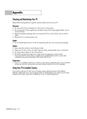 Page 114Appendix
English - 114
Cleaning and Maintaining Your TV
Please follow these guidelines to get the maximum performance from your TV.
Placement
•Do not put the TV near extremely hot, cold, humid or dusty places.
•Do not place the TV near appliances with electric motors that create magnetic fields, such as 
vacuum cleaners.
•Keep the ventilation openings clear; do not place the TV on a soft surface, such as cloth or 
paper.
•Place the TV in a vertical position only.
Liquids
•Do not handle liquids near or on...