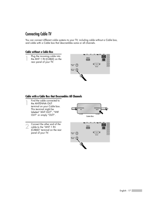 Page 17English - 17
Connecting Cable TV
You can connect different cable systems to your TV, including cable without a Cable box, 
and cable with a Cable box that descrambles some or all channels.
Cable without a Cable Box
1
Plug the incoming cable into
the ANT 1 IN (CABLE) on the
rear panel of your TV.
Cable with a Cable Box that Descrambles All Channels
1
Find the cable connected to
the ANTENNA OUT 
terminal on your Cable box. 
This terminal might be 
labeled “ANT OUT”, “VHF 
OUT” or simply “OUT”.
2
Connect...