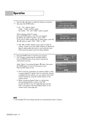 Page 32Operation
English - 32
4
Press the œor √button to select the Antenna connection,
then press the ENTER button.
When selecting Cable TV system:
Press the ENTER button to start the auto program. 
By default, the cable TV system is set to “STD”.
If you want to select another type of cable system, press the
œor √button to select “STD”, “HRC” or “IRC”.
5
Press the ENTER button to start the auto program. 
The TV begins memorizing all available stations. 
Press the ENTER button at any time to interrupt the...