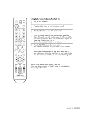 Page 35English - 35
Setting Up the Remote to Operate Your Cable Box
1
Turn off your cable box.
2
Press the CABLE button on your TV’s remote control.
3
Press the SET button on your TVs remote control.
4
Using the number buttons on your remote control, enter three
digits of the cable box code listed on page 39 of this manual for
your brand of cable box. Make sure you enter three digits of the
code, even if the first digit is a “0”. 
(If more than one code is listed, try the first one.)
5
Press the POWER button on...