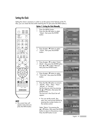 Page 41English - 41
Setting the Clock
Setting the clock is necessary in order to use the various timer features of the TV.
Also, you can check the time while watching the TV. (Just press the INFO button.)
1
Press the MENU button.
Press the œor √button to select
“Setup”, then press the ENTER 
button.
2
Press the …or †button to select
“Clock”, then press the ENTER 
button.
3
Press the …or †to select “Clock
Mode”, then press the ENTER button.
Press …or †to select “Manual”,
then press the ENTER button.
4
Press the...