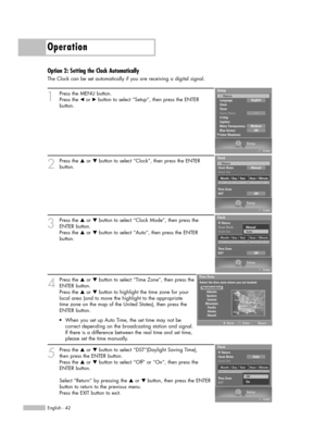 Page 42Operation
English - 42
Option 2: Setting the Clock Automatically
The Clock can be set automatically if you are receiving a digital signal.
1
Press the MENU button. 
Press the œor √button to select “Setup”, then press the ENTER 
button.
2
Press the …or †button to select “Clock”, then press the ENTER 
button. 
3
Press the …or †button to select “Clock Mode”, then press the
ENTER button. 
Press the …or †button to select “Auto”, then press the ENTER 
button.
4
Press the …or †button to select “Time Zone”, then...