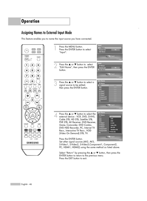 Page 46English - 46
Operation
Assigning Names to External Input Mode
This feature enables you to name the input source you have connected.
1
Press the MENU button. 
Press the ENTER button to select
“Input”.
2
Press the …or †button to  select
“Edit Name”, then press the ENTER
button.
3
Press the …or †button to select a
signal source to be edited,
then press the ENTER button.
4
Press the …or †button to select the
external device : VCR, DVD, D-VHS,
Cable STB, HD STB, Satellite STB,
PVR STB, AV Receiver, DVD...