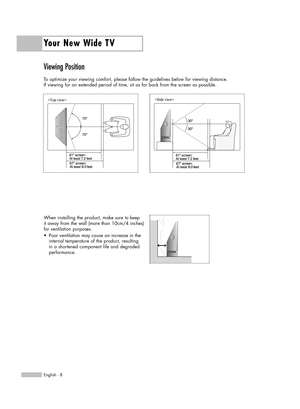 Page 8Viewing Position
To optimize your viewing comfort, please follow the guidelines below for viewing distance. 
If viewing for an extended period of time, sit as far back from the screen as possible.
Your New Wide TV
English - 8
When installing the product, make sure to keep
it away from the wall (more than 10cm/4 inches)
for ventilation purposes.
•  Poor ventilation may cause an increase in the 
internal temperature of the product, resulting 
in a shortened component life and degraded 
performance....