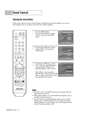 Page 76Sound Control
English - 76
Selecting the Internal Mute
When using a device such as a Home Theater or Amplifier with external speakers, you can set
Internal Mute to On to cut off sound from the TVs internal speakers.
1
Press the MENU button. 
Press the œor √button to select
“Sound”, then press the ENTER 
button.
2
Press the …or †button to select
“Internal Mute”, then press the
ENTER button.
3
Press the …or †button to select
“On”, then press the ENTER button.
Pressing the …or †button will
alternate between...