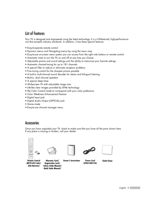 Page 9English - 9
List of Features
Your TV is designed and engineered using the latest technology. It is a full-featured, high-performance
unit that exceeds industry standards. In addition, it has these special features:
• Easy-to-operate remote control
• Dynamic menus and Navigating menus by using the menu map
• Easy-to-use on-screen menu system you can access from the right side buttons or remote control
• Automatic timer to turn the TV on and off at any time you choose
• Adjustable picture and sound...