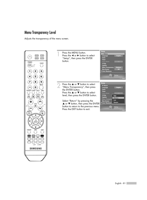 Page 81English - 81
Menu Transparency Level
Adjusts the transparency of the menu screen.
1
Press the MENU button.
Press the œor √button to select
“Setup”, then press the ENTER 
button.
2
Press the …or †button to select
“Menu Transparency”, then press
the ENTER button.
Press the …or †button to select
level, then press the ENTER button.
Select “Return” by pressing the 
…or † button, then press the ENTER
button to return to the previous menu.
Press the EXIT button to exit.
Setup
Enter
Setup
Language
Clock
Timer...