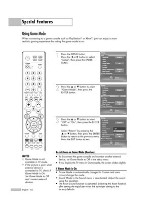 Page 82Special Features
English - 82
Using Game Mode
When connecting to a game console such as PlayStationTMor XboxTM, you can enjoy a more 
realistic gaming experience by setting the game mode to on.
1
Press the MENU button.
Press the œor √button to select
“Setup”, then press the ENTER 
button.
2
Press the …or †button to select
“Game Mode”, then press the
ENTER button.
3
Press the …or †button to select
“Off” or “On”, then press the ENTER
button.
Select “Return” by pressing the 
…or † button, then press the...