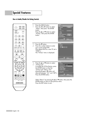 Page 84Special Features
English - 84
How to Enable/Disable the Rating Controls
1
Press the MENU button.
Press the œor √button to select
“Setup”, then press  the ENTER 
button.
Press the …or †button to select
“V-Chip”, then press the ENTER 
button.
2
Press the †button.   
Press the number buttons to enter
your current 4-digit PIN.
(The default PIN for a new TV set is
“0000”.)
The “V-Chip” menu is displayed. 
3
Press the …or †button to select
“V-Chip Lock”.
To enable the V-Chip feature, press
the ENTER button so...