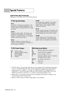 Page 88Special Features
English - 88
Important Notes About Parental Locks
Explanation of the MPAA and TV (FCC) Rating Systems:
TV (FCC) Age-Based Ratings
TV-Y
All children. The themes and elements in this
program are specifically designed for a very
young audience, including children from ages
two to six.
TV-Y7
Directed to older children. The Themes and 
elements in this program may include mild
physical or comedic violence, or may frighten
children under the age of seven.
TV-G
General audience. It contains...