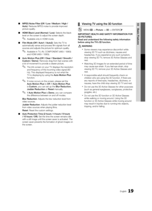 Page 1919English
03Basic Features 
■ MPEG Noise Filter (Off / Low / Medium / High / 
Auto): Reduces MPEG noise to provide improved 
picture quality.
 
■ HDMI Black Level (Normal / Low): Selects the black 
level on the screen to adjust the screen depth.
 
✎Available only in HDMI mode.
 
■ Film Mode (Off / Auto1 / Auto2): Sets the TV to 
automatically sense and process film signals from all 
sources and adjusts the picture for optimum quality.
 
✎Available in T V, AV, COMPONENT (480i / 1080i) 
and HDMI (480i /...