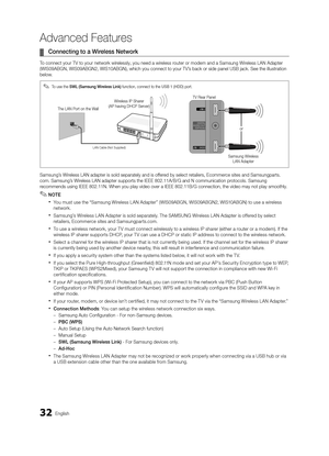 Page 3232English
Advanced Features
 
¦ Connecting to a Wireless Network
To connect your TV to your network wirelessly, you need a wireless router or modem and a Samsung Wireless LAN Adapter 
(WIS09ABGN, WIS09ABGN2, WIS10ABGN), which you connect to your TV’s back or side panel USB jack. See the illustration 
below.
Samsung’s Wireless LAN adapter is sold separately and is offered by select retailers, Ecommerce sites and Samsungparts.
com. Samsung’s Wireless LAN adapter supports the IEEE 802.11A/B/G and N...
