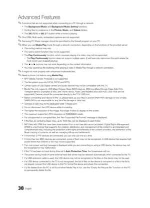 Page 3838English
Advanced Features
 
✎Functions that are not supported when connecting to a PC through a network:
 
xThe Background Music and Background Music Setting functions.
 
xSorting files by preference in the Photos , Music, and Videos folders.
 
xThe � (REW) or µ (FF) button while a movie is playing.
 
✎Divx DRM, Multi-audio, embedded captions are not supported.
 
✎Samsung PC Share manager should be permitted by the firewall program on your PC.
 
✎When you use Media Play mode through a network...