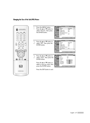 Page 67English - 67
Changing the Size of the Sub (PIP) Picture
1
Press the MENU button.
Press the …or †button to
select “Picture”, then press
the ENTER button.
2
Press the …or †button to
select “PIP”, then press the
ENTER button.
3
Press the …or †button to
select “Size”, then press the
ENTER button.
Press the …or †button to
select a size you want, then
press the ENTER button.
Press the EXIT button to exit.
Picture
Mode : Standard√Size : 16:9√Digital NR : On√DNIe Demo : Off√My Color Control√Film Mode : Off√PIP√...