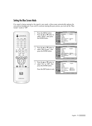 Page 73English - 73
Setting the Blue Screen Mode
If no signal is being received or the signal is very weak, a blue screen automatically replaces the
noisy picture background. If you wish to continue viewing the poor picture, you must set the “Blue
Screen” mode to “Off”.
1
Press the MENU button.
Press the …or †button to
select “Setup”, then press 
the ENTER button.
2
Press the …or †button to
select “Blue Screen”, then
press the ENTER button.
3
Press the …or †button to
select “On” or “Off”, then
press the ENTER...