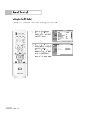 Page 84Sound Control
English - 84
Setting the On/Off Melody
A melody sound can be set to come on when the TV is powered On or Off.
1
Press the MENU button.
Press the …or †button to
select “Sound”, then press
the ENTER button.
2
Press the …or †button to
select “Melody”, then press
the ENTER button.
Press the …or †button to
select “On” or “Off”, then
press the ENTER button.
Press the EXIT button to exit.
Sound
Mode : Custom√Equalizer√SRS TSXT :  Off√Multi-Track Options√Auto Volume :  Off√Internal Mute :...