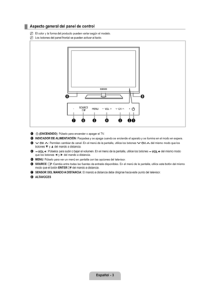 Page 109
Español - 

Aspecto general del panel de control
El color y la forma del producto pueden variar según el modelo.
Los botones del panel frontal se pueden activar al tacto.
1 P (ENCENDIDO): Púlselo para encender o apagar el TV.
2 INDICADOR DE ALIMENTACIÓN: Parpadea y se apaga cuando se enciende el aparato y se ilumina en el m\
odo en espera.
3 z: Permiten cambiar de canal. En el menú de la pantalla, utilice los b\
otones z del mismo modo que los botones ▼ y ▲ del mando a distancia.
4 y: Púlselos para...