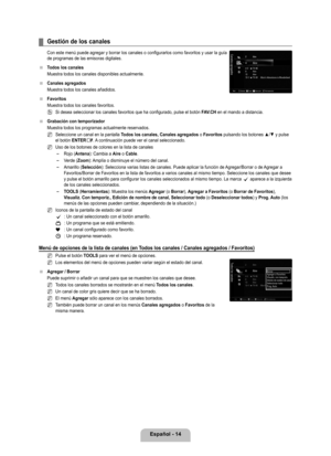 Page 120
Español - 14

Gestión de los canales
Con este menú puede agregar y borrar los canales o configurarlos como favoritos y usar la guía de programas de las emisoras digitales.
Todos los canales
Muestra todos los canales disponibles actualmente.
Canales agregados
Muestra todos los canales añadidos.
Favoritos
Muestra todos los canales favoritos.
Si desea seleccionar los canales favoritos que ha configurado, pulse el \
botón FAV.CH en el mando a distancia.
Grabación con temporizador
Muestra todos los programas...