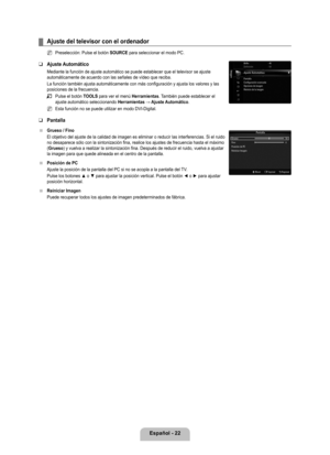 Page 128
Español - 22

Ajuste del televisor con el ordenador
Preselección: Pulse el botón SOURCE para seleccionar el modo PC.
Ajuste Automático
Mediante la función de ajuste automático se puede establecer que e\
l televisor se ajuste automáticamente de acuerdo con las señales de vídeo que reciba.\
La función también ajusta automáticamente con más configurac\
ión y ajusta los valores y las posiciones de la frecuencia.
Pulse el botón TOOLS para ver el menú Herramientas. También puede establecer el ajuste...