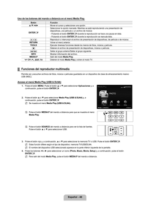 Page 146
Español - 40

Uso de los botones del mando a distancia en el menú Media Play.
BotónFunción
▲/▼/◄/►Mover el cursor y seleccionar una opción.
ENTERE
Seleccionar la opción marcada. Mientras se está reproduciendo una \
presentación de diapositivas, una película o un archivo de música:
- Pulsando el botón ENTERE durante la reproducción se hace una pausa en ésta.
- Pulsando el botón ENTERE durante la reproducción se reanuda ésta.
∂/∑Reproducir o interrumpir el archivo de presentación de diapositivas, \
de...