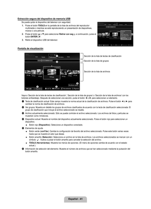 Page 147
Español - 41

Extracción segura del dispositivo de memoria USB
Se puede quitar el dispositivo del televisor con seguridad.1. 
Pulse el botón TOOLS en la pantalla de la lista de archivos del reproductor multimedia o mientras se está reproduciendo un presentación de dia\
positivas, música o una película.
2. 
Pulse el botón ▲ o ▼ para seleccionar Retirar con seg y, a continuación, pulse el botón ENTERE.
. 
Retire el dispositivo USB del televisor.
Pantalla de visualización
Vaya a ‘Sección de la lista...