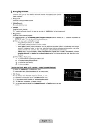 Page 16
English - 14

Managing Channels
Using this menu, you can add / delete or set favorite channels and use t\
he program guide for digital broadcasts.
All Channels
Shows all currently available channels.
Added Channels
Shows all added channels.
Favorite
Shows all favorite channels.
To select the favorite channels you have set up, press the FAV.CH button on the remote control.
Programmed
Shows all current reserved programs.
Select a channel in the All Channels, Added Channels or Favorite screen by pressing...