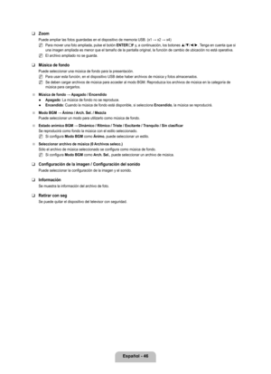 Page 152
Español - 46

Zoom
Puede ampliar las fotos guardadas en el dispositivo de memoria USB. (x1 → x2 → x4)
Para mover una foto ampliada, pulse el botón ENTERE y, a continuación, los botones ▲/▼/◄/►. Tenga en cuenta que si una imagen ampliada es menor que el tamaño de la pantalla original, l\
a función de cambio de ubicación no está operativa.
El archivo ampliado no se guarda.
Música de fondo
Puede seleccionar una música de fondo para la presentación.
Para usar esta función, en el dispositivo USB debe haber...