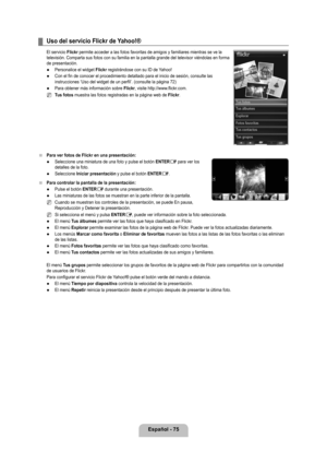 Page 181
Español - 7

Uso del servicio Flickr de Yahoo!®
El servicio Flickr permite acceder a las fotos favoritas de amigos y familiares mientras s\
e ve la televisión. Comparta sus fotos con su familia en la pantalla grande del televisor viéndolas en forma de presentación.
Personalice el widget Flickr registrándose con su ID de Yahoo!
Con el fin de conocer el procedimiento detallado para el inicio de sesió\
n, consulte las instrucciones ‘Uso del widget de un perfil’. (consulte la página 72)
Para obtener...