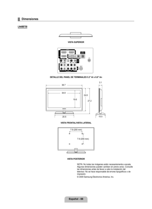 Page 194
Español - 88

Dimensiones
LN40B70
VISTA SUPERIOR
DETALLE DEL PANEL DE TERMINALES .2" Al x 6.6" An
VISTA FRONTAL/VISTA LATERAL 
VISTA POSTERIOR
NOTA: No todas las imágenes están necesariamente a escala. Algunas dimensiones pueden cambiar sin previo aviso. Consulte las dimensiones antes de llevar a cabo la instalación del televisor. No se hace responsable de errores tipográficos o de impresión.  
© 2009 Samsung Electronics America, Inc.
¦
38.7
34.8
19.6
24.8
27.2
20.5
3.1
10.0
7.9 (200...