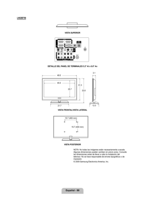 Page 196
Español - 90
LN2B70
VISTA SUPERIOR
DETALLE DEL PANEL DE TERMINALES .2" Al x 6.6" An
VISTA FRONTAL/VISTA LATERAL 
VISTA POSTERIOR
NOTA: No todas las imágenes están necesariamente a escala. Algunas dimensiones pueden cambiar sin previo aviso. Consulte las dimensiones antes de llevar a cabo la instalación del televisor. No se hace responsable de errores tipográficos o de impresión.  
© 2009 Samsung Electronics America, Inc.
49.5
45.5
25.7
31.3
33.8
21.7
3.1
12.0
15.7 (400 mm)
15.7...