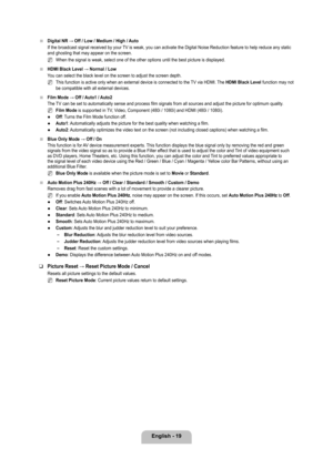 Page 21
English - 19

Digital	NR	→	Off	/	Low	/	Medium	/	High	/	Auto
If the broadcast signal received by your TV is weak, you can activate the Digital Noise Reduction feature to help reduce any static and ghosting that may appear on the screen.
When the signal is weak, select one of the other options until the best \
picture is displayed.
HDMI	Black	Level	→	Normal	/	Low
You can select the black level on the screen to adjust the screen depth.
This function is active only when an external device is connected to...